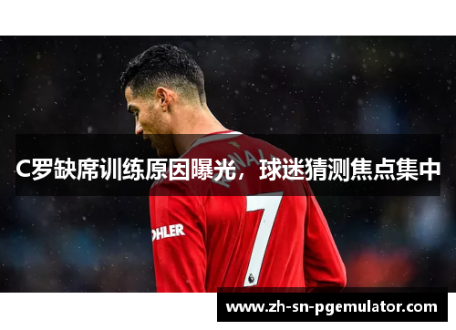 C罗缺席训练原因曝光，球迷猜测焦点集中