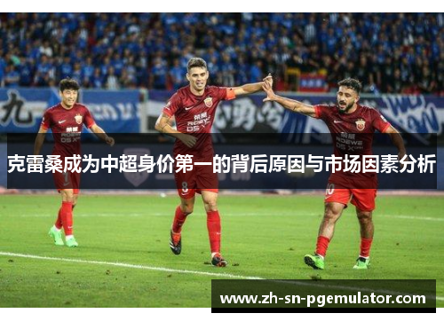 克雷桑成为中超身价第一的背后原因与市场因素分析