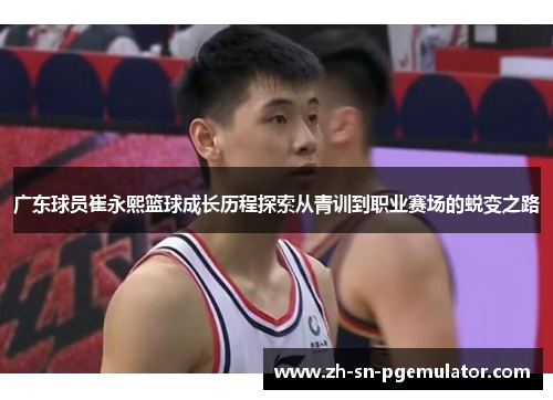 广东球员崔永熙篮球成长历程探索从青训到职业赛场的蜕变之路