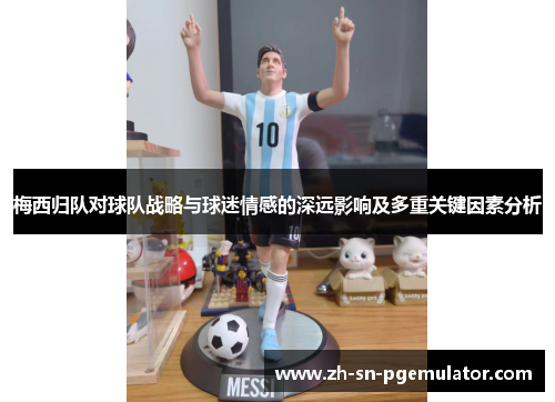 梅西归队对球队战略与球迷情感的深远影响及多重关键因素分析