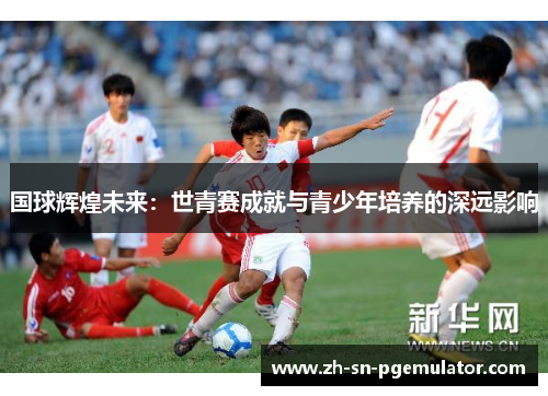 国球辉煌未来：世青赛成就与青少年培养的深远影响