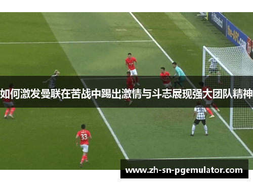 如何激发曼联在苦战中踢出激情与斗志展现强大团队精神