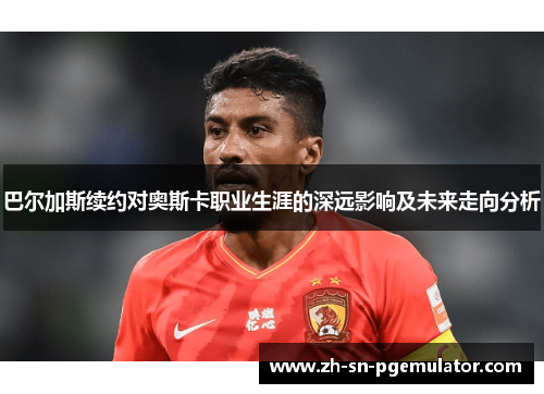 巴尔加斯续约对奥斯卡职业生涯的深远影响及未来走向分析