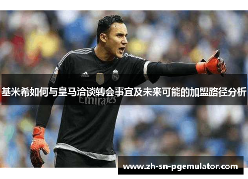 基米希如何与皇马洽谈转会事宜及未来可能的加盟路径分析