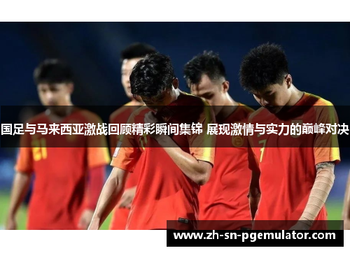 国足与马来西亚激战回顾精彩瞬间集锦 展现激情与实力的巅峰对决