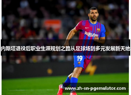 内斯塔退役后职业生涯规划之路从足球场到多元发展新天地