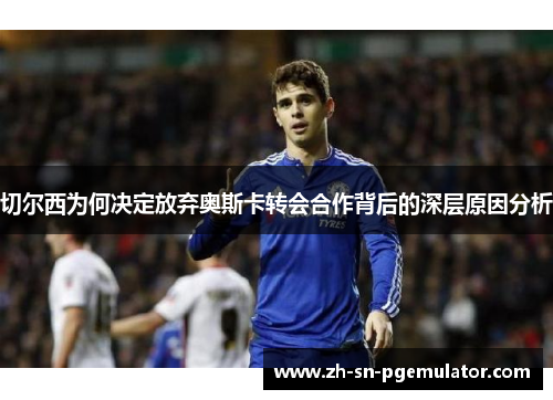 切尔西为何决定放弃奥斯卡转会合作背后的深层原因分析