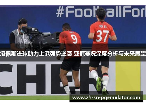 洛佩斯进球助力上港强势逆袭 亚冠赛况深度分析与未来展望