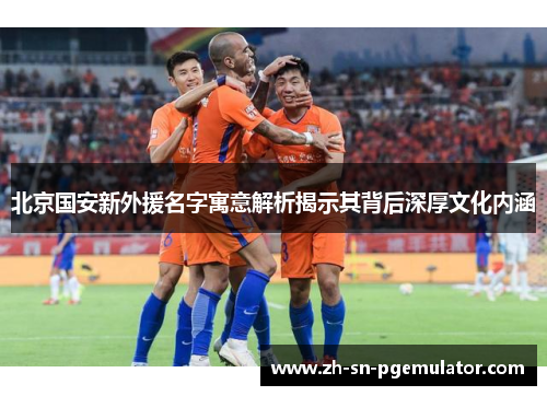 北京国安新外援名字寓意解析揭示其背后深厚文化内涵