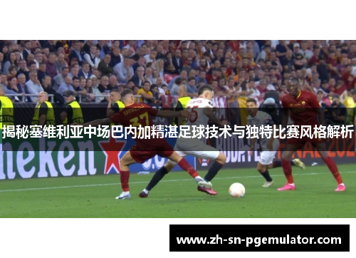 揭秘塞维利亚中场巴内加精湛足球技术与独特比赛风格解析