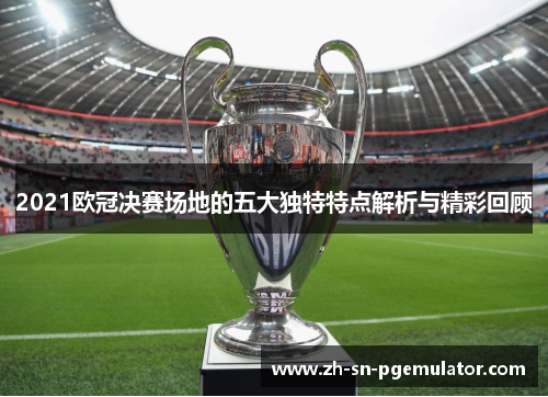 2021欧冠决赛场地的五大独特特点解析与精彩回顾