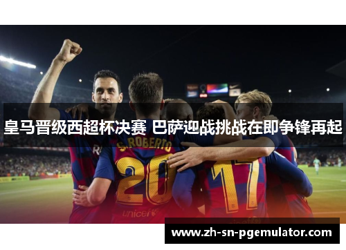皇马晋级西超杯决赛 巴萨迎战挑战在即争锋再起