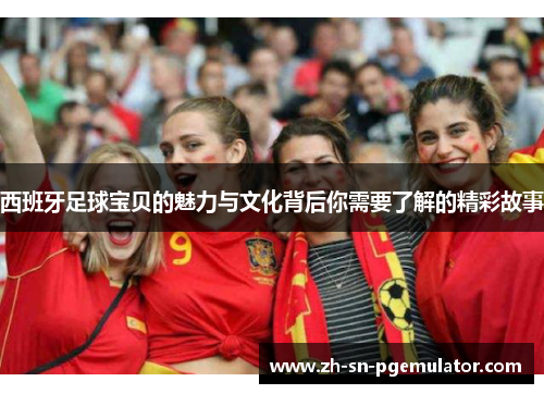 西班牙足球宝贝的魅力与文化背后你需要了解的精彩故事