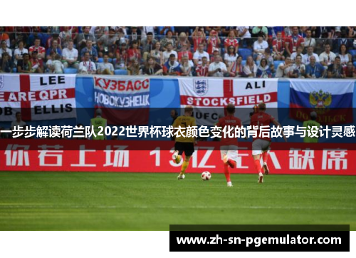 一步步解读荷兰队2022世界杯球衣颜色变化的背后故事与设计灵感