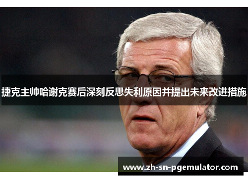 捷克主帅哈谢克赛后深刻反思失利原因并提出未来改进措施