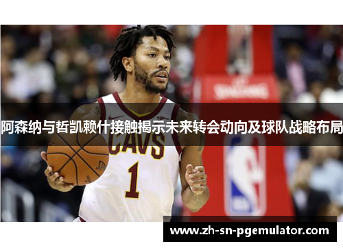 阿森纳与哲凯赖什接触揭示未来转会动向及球队战略布局