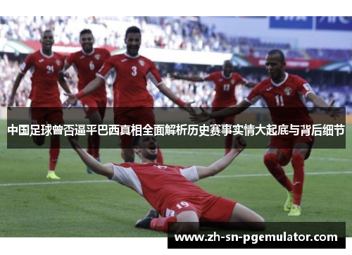 中国足球曾否逼平巴西真相全面解析历史赛事实情大起底与背后细节