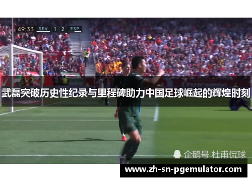 武磊突破历史性纪录与里程碑助力中国足球崛起的辉煌时刻