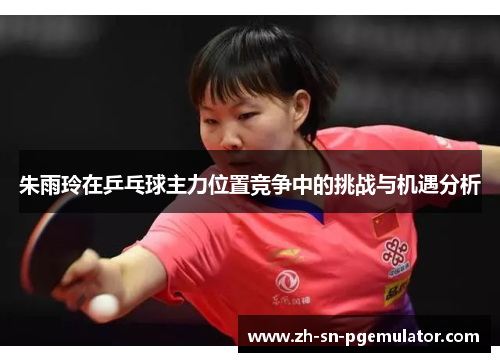 朱雨玲在乒乓球主力位置竞争中的挑战与机遇分析