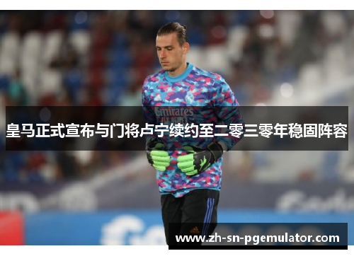 皇马正式宣布与门将卢宁续约至二零三零年稳固阵容