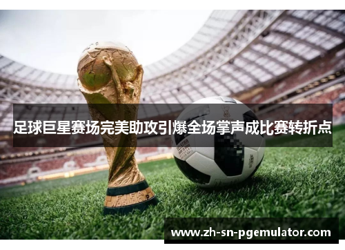 足球巨星赛场完美助攻引爆全场掌声成比赛转折点 足球巨星赛场完美助攻引爆全场掌声成比赛转折点